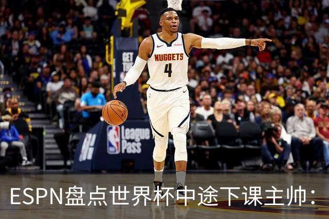ESPN盘点世界杯中途下课主帅：拉穆奇上榜 洛佩特吉、车范根在列